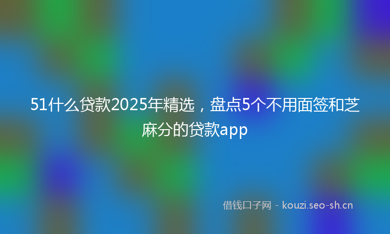 51什么贷款2025年精选，盘点5个不用面签和芝麻分的贷款app