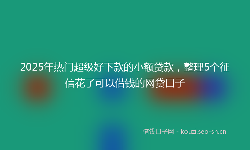 2025年热门超级好下款的小额贷款，整理5个征信花了可以借钱的网贷口子