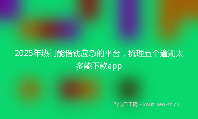 2025年热门能借钱应急的平台，梳理五个逾期太多能下款app
