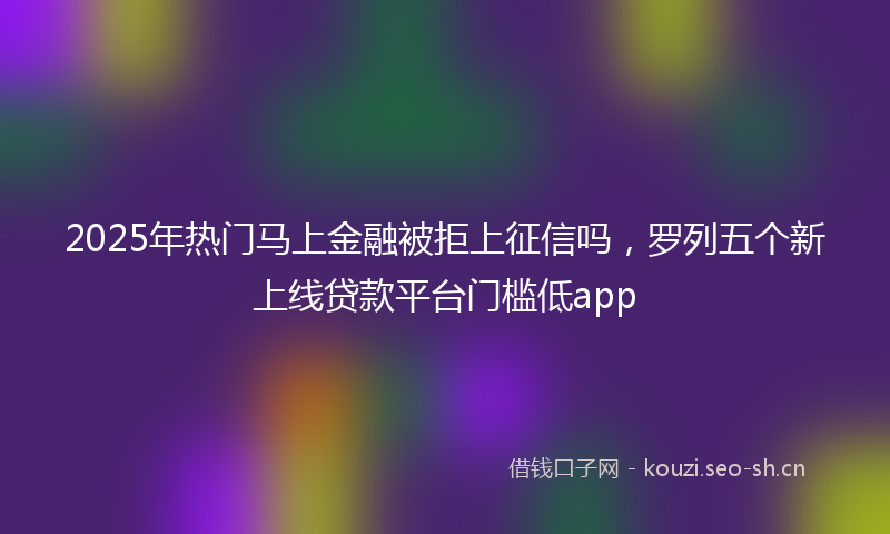 2025年热门马上金融被拒上征信吗，罗列五个新上线贷款平台门槛低app