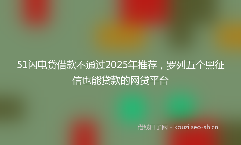 51闪电贷借款不通过2025年推荐，罗列五个黑征信也能贷款的网贷平台