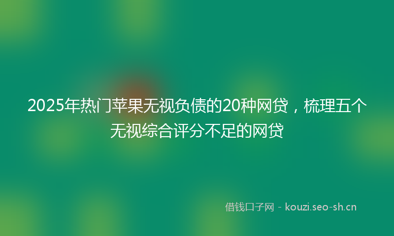 2025年热门苹果无视负债的20种网贷，梳理五个无视综合评分不足的网贷