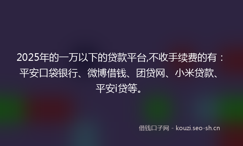 2025年的一万以下的贷款平台,不收手续费的有：平安口袋银行、微博借钱、团贷网、小米贷款、平安i贷等。