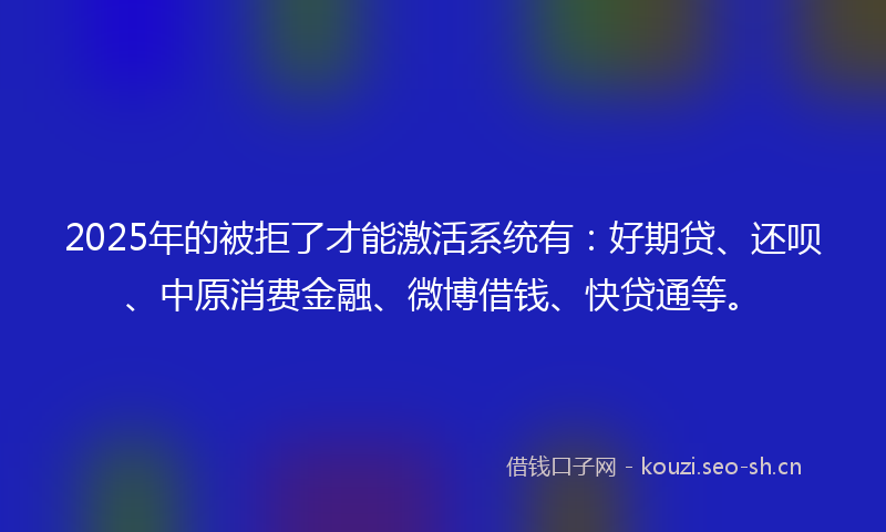 2025年的被拒了才能激活系统有：好期贷、还呗、中原消费金融、微博借钱、快贷通等。