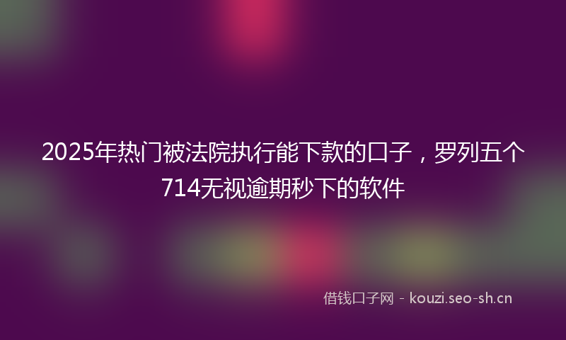 2025年热门被法院执行能下款的口子，罗列五个714无视逾期秒下的软件