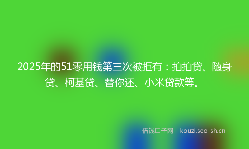 2025年的51零用钱第三次被拒有：拍拍贷、随身贷、柯基贷、替你还、小米贷款等。