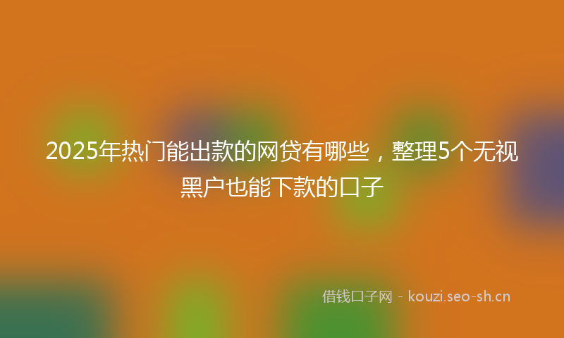 2025年热门能出款的网贷有哪些，整理5个无视黑户也能下款的口子
