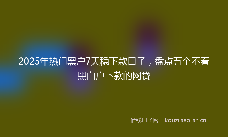 2025年热门黑户7天稳下款口子，盘点五个不看黑白户下款的网贷