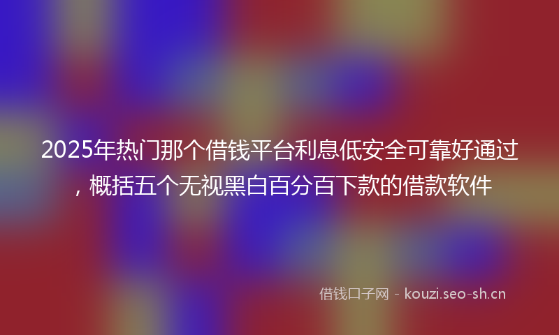 2025年热门那个借钱平台利息低安全可靠好通过，概括五个无视黑白百分百下款的借款软件