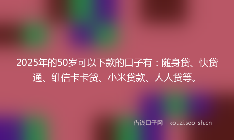 2025年的50岁可以下款的口子有：随身贷、快贷通、维信卡卡贷、小米贷款、人人贷等。