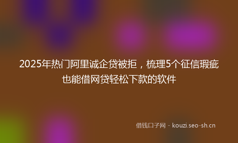 2025年热门阿里诚企贷被拒，梳理5个征信瑕疵也能借网贷轻松下款的软件