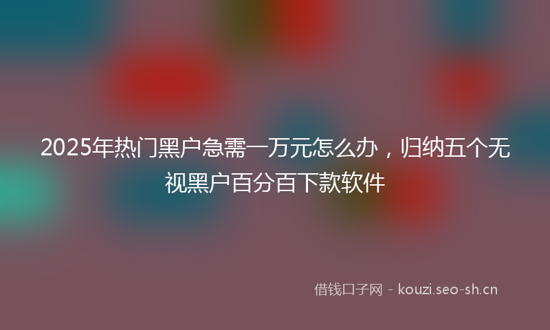 2025年热门黑户急需一万元怎么办，归纳五个无视黑户百分百下款软件