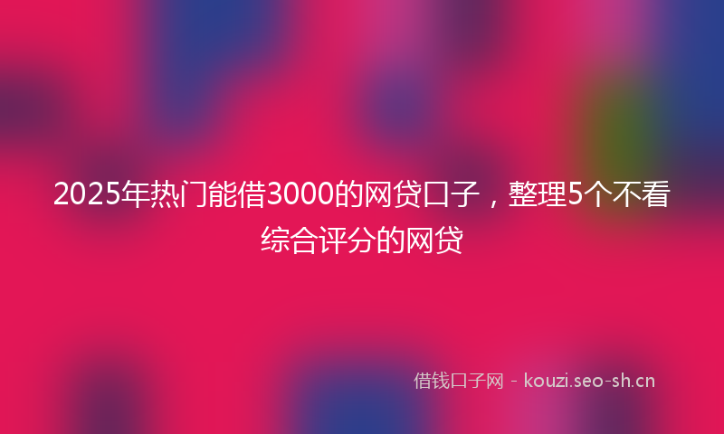 2025年热门能借3000的网贷口子，整理5个不看综合评分的网贷