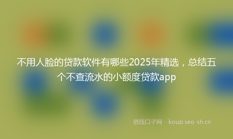 不用人脸的贷款软件有哪些2025年精选，总结五个不查流水的小额度贷款app