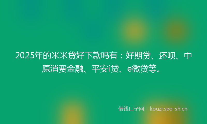 2025年的米米贷好下款吗有：好期贷、还呗、中原消费金融、平安i贷、e微贷等。