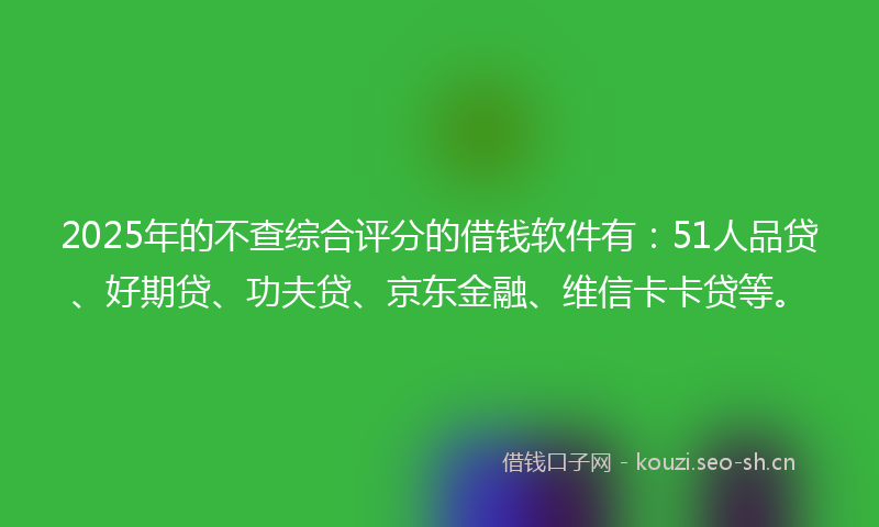 2025年的不查综合评分的借钱软件有：51人品贷、好期贷、功夫贷、京东金融、维信卡卡贷等。