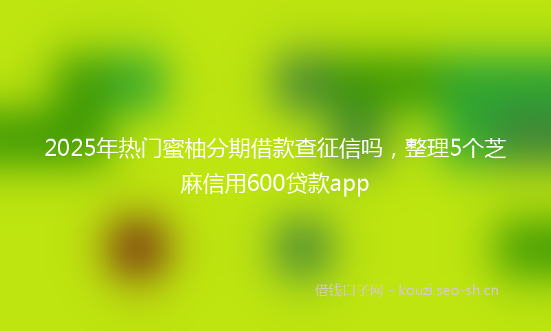 2025年热门蜜柚分期借款查征信吗，整理5个芝麻信用600贷款app