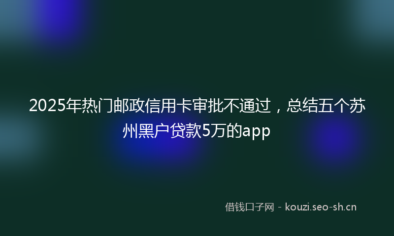 2025年热门邮政信用卡审批不通过，总结五个苏州黑户贷款5万的app