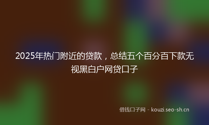 2025年热门附近的贷款，总结五个百分百下款无视黑白户网贷口子