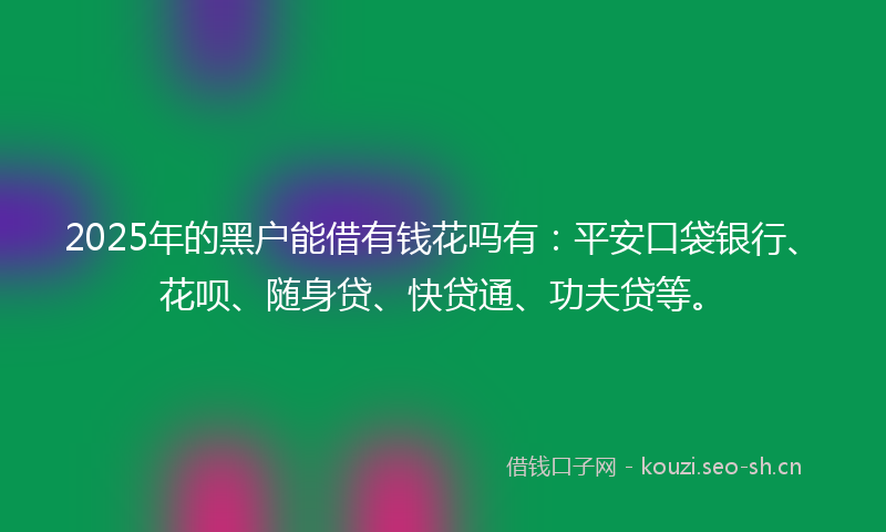 2025年的黑户能借有钱花吗有:平安口袋银行、花呗、随身贷、快贷通、功夫贷等。