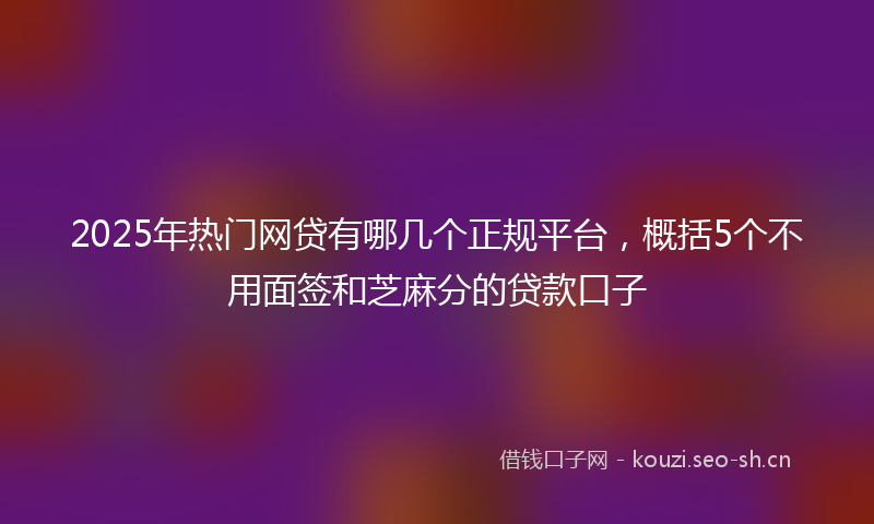 2025年热门网贷有哪几个正规平台，概括5个不用面签和芝麻分的贷款口子