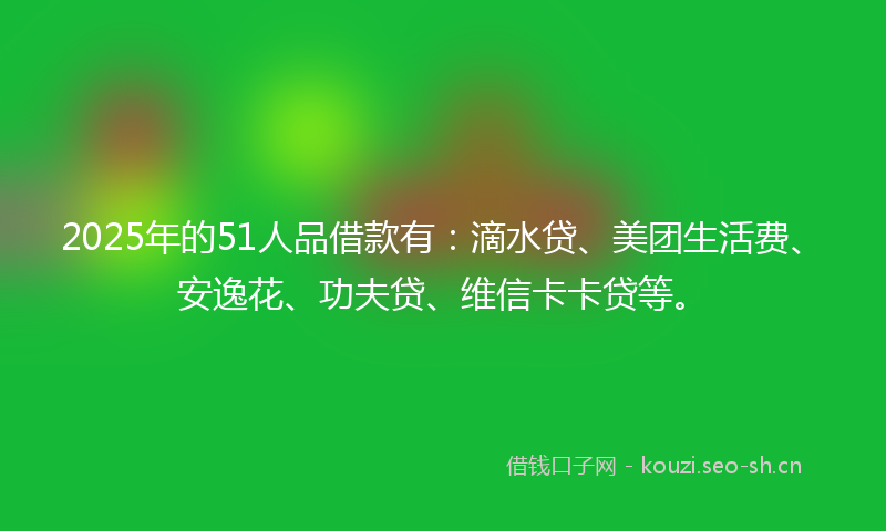2025年的51人品借款有:滴水贷、美团生活费、安逸花、功夫贷、维信卡卡贷等。