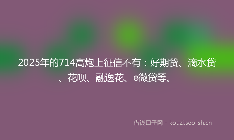 2025年的714高炮上征信不有：好期贷、滴水贷、花呗、融逸花、e微贷等。