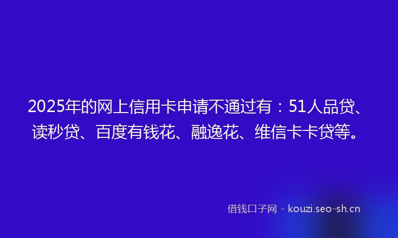 2025年的网上信用卡申请不通过有：51人品贷、读秒贷、百度有钱花、融逸花、维信卡卡贷等。