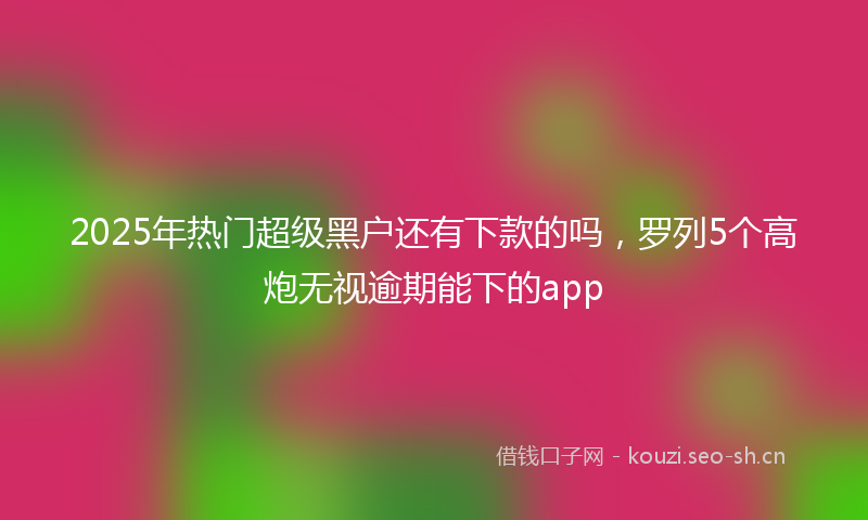 2025年热门超级黑户还有下款的吗，罗列5个高炮无视逾期能下的app