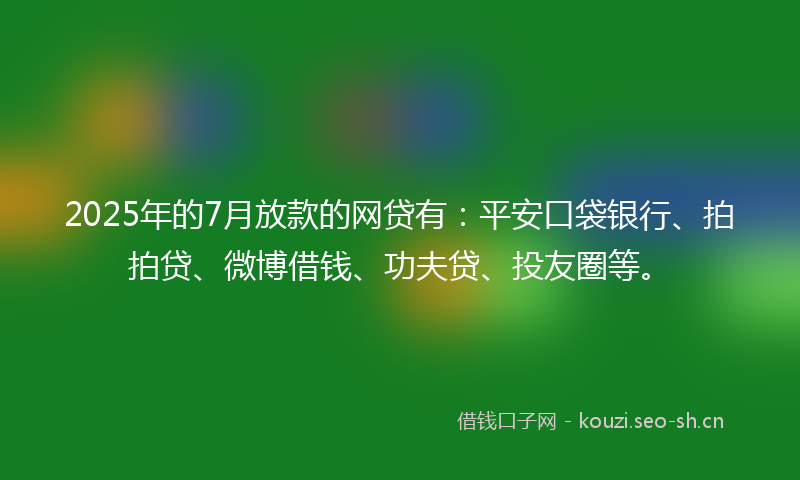 2025年的7月放款的网贷有：平安口袋银行、拍拍贷、微博借钱、功夫贷、投友圈等。