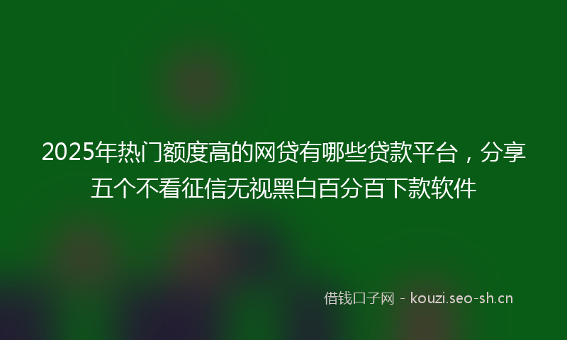 2025年热门额度高的网贷有哪些贷款平台，分享五个不看征信无视黑白百分百下款软件