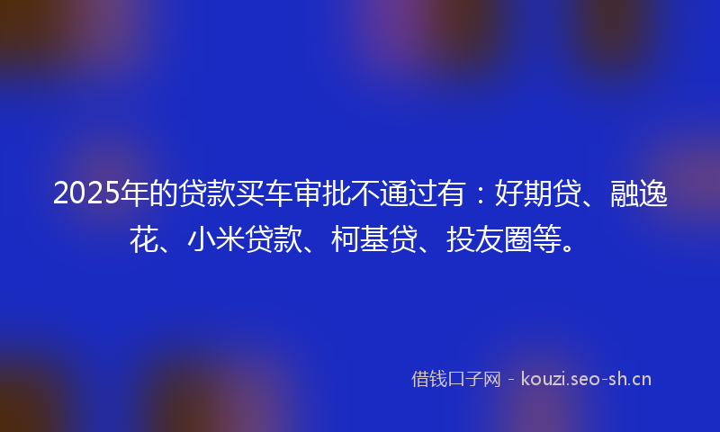 2025年的贷款买车审批不通过有：好期贷、融逸花、小米贷款、柯基贷、投友圈等。