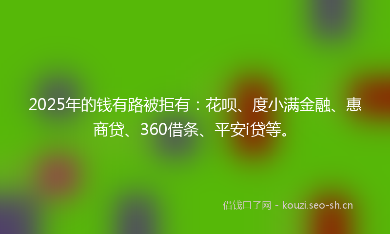 2025年的钱有路被拒有：花呗、度小满金融、惠商贷、360借条、平安i贷等。