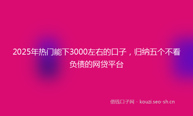 2025年热门能下3000左右的口子，归纳五个不看负债的网贷平台