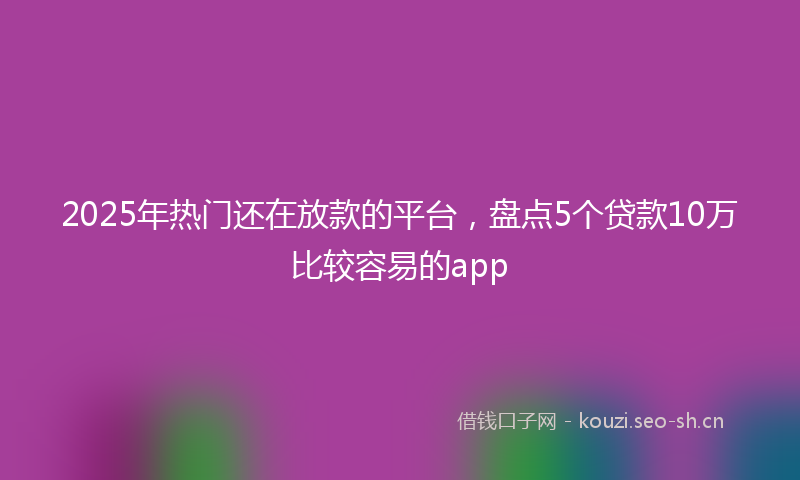 2025年热门还在放款的平台，盘点5个贷款10万比较容易的app