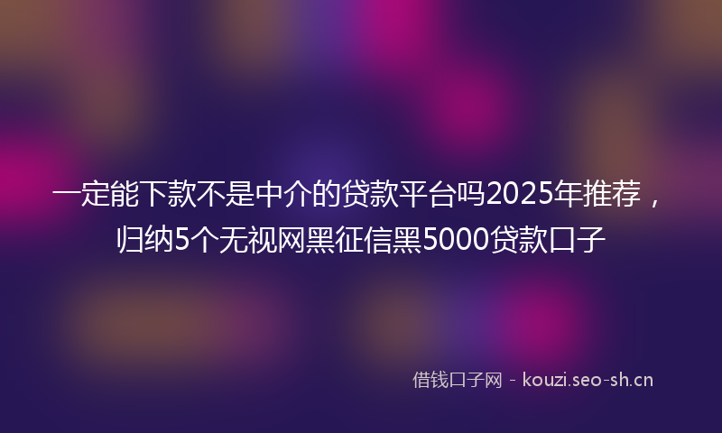 一定能下款不是中介的贷款平台吗2025年推荐，归纳5个无视网黑征信黑5000贷款口子