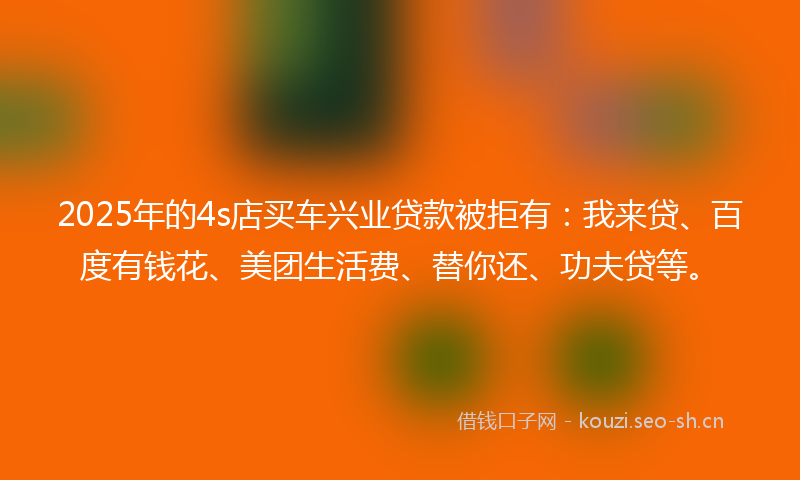 2025年的4s店买车兴业贷款被拒有：我来贷、百度有钱花、美团生活费、替你还、功夫贷等。