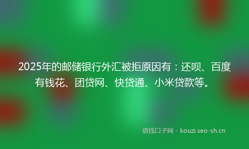 2025年的邮储银行外汇被拒原因有：还呗、百度有钱花、团贷网、快贷通、小米贷款等。