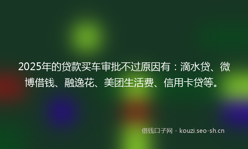 2025年的贷款买车审批不过原因有：滴水贷、微博借钱、融逸花、美团生活费、信用卡贷等。