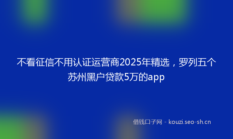不看征信不用认证运营商2025年精选，罗列五个苏州黑户贷款5万的app