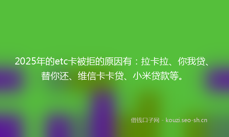 2025年的etc卡被拒的原因有：拉卡拉、你我贷、替你还、维信卡卡贷、小米贷款等。
