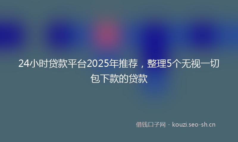 24小时贷款平台2025年推荐，整理5个无视一切包下款的贷款