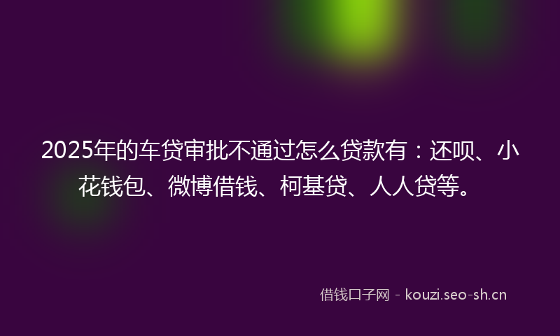 2025年的车贷审批不通过怎么贷款有：还呗、小花钱包、微博借钱、柯基贷、人人贷等。