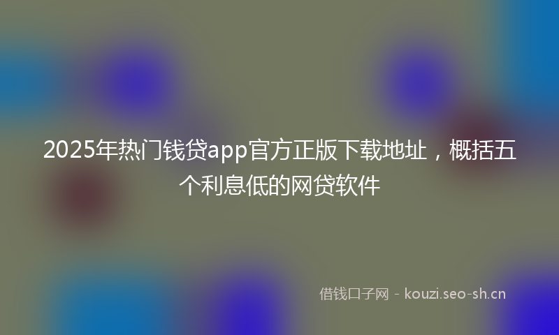 2025年热门钱贷app官方正版下载地址，概括五个利息低的网贷软件
