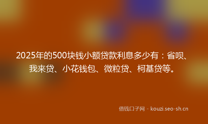 2025年的500块钱小额贷款利息多少有：省呗、我来贷、小花钱包、微粒贷、柯基贷等。