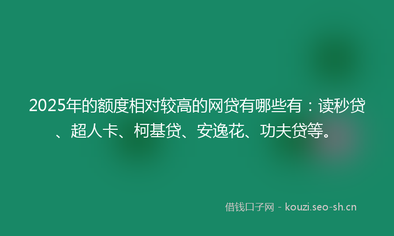 2025年的额度相对较高的网贷有哪些有：读秒贷、超人卡、柯基贷、安逸花、功夫贷等。