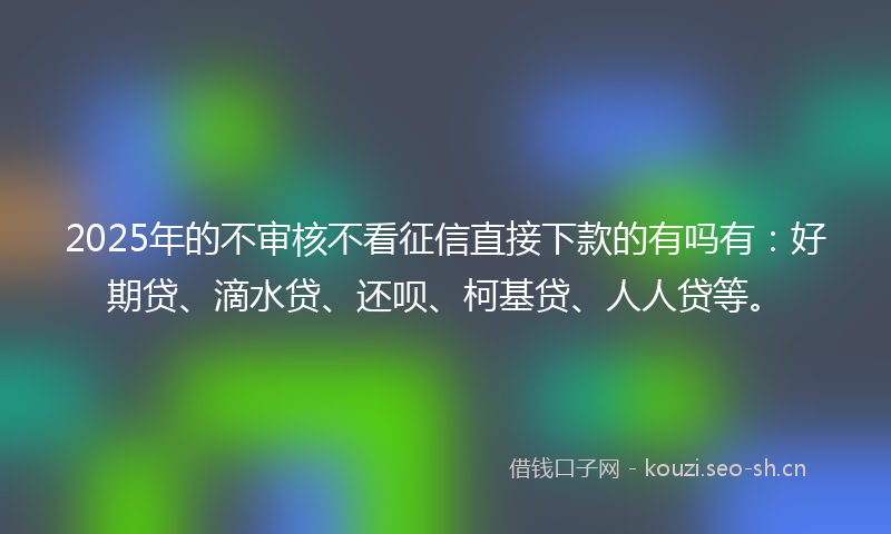 2025年的不审核不看征信直接下款的有吗有：好期贷、滴水贷、还呗、柯基贷、人人贷等。