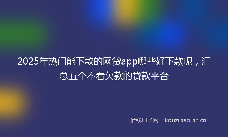 2025年热门能下款的网贷app哪些好下款呢,汇总五个不看欠款的贷款平台