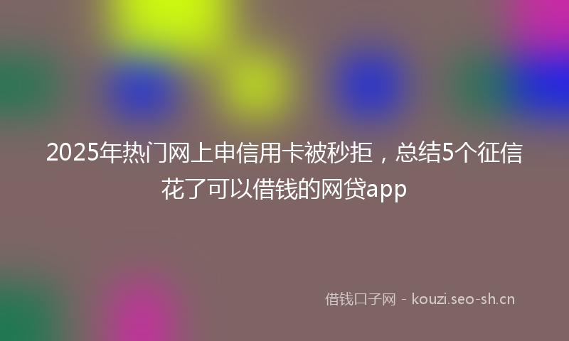 2025年热门网上申信用卡被秒拒，总结5个征信花了可以借钱的网贷app