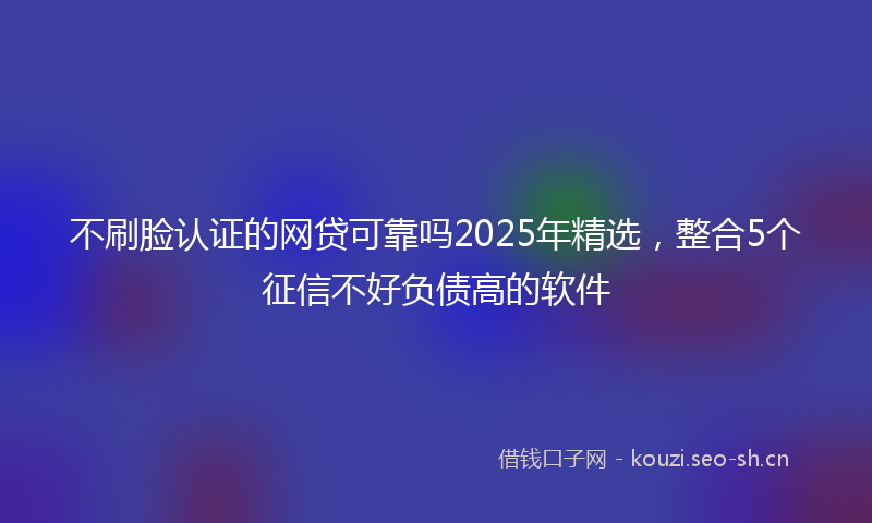 不刷脸认证的网贷可靠吗2025年精选，整合5个征信不好负债高的软件